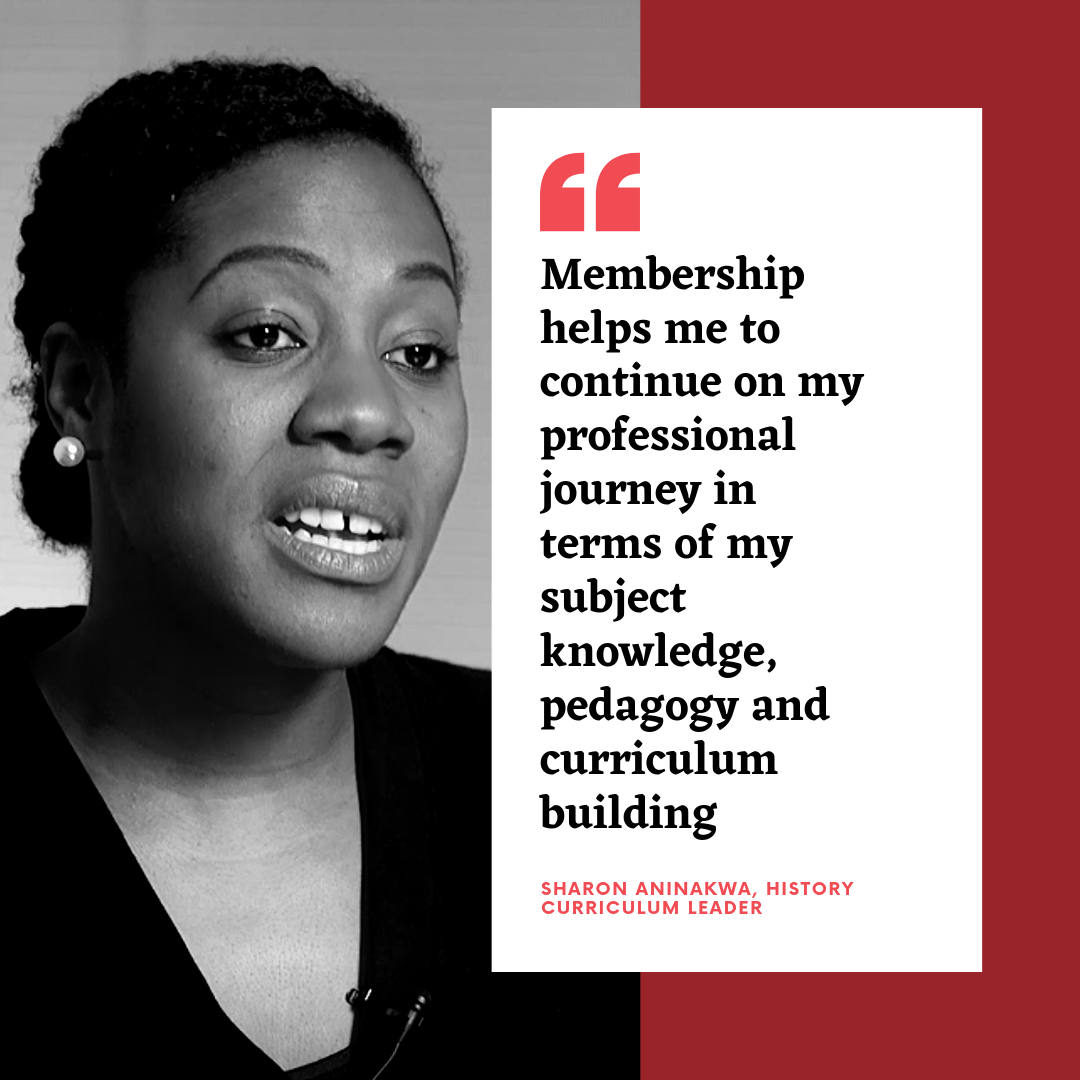 Membershp helps me to continue on my professional journey in terms of my subject knowledge, pedagogy and curriculum building - Sharon Aninakwe, History curriculum leader