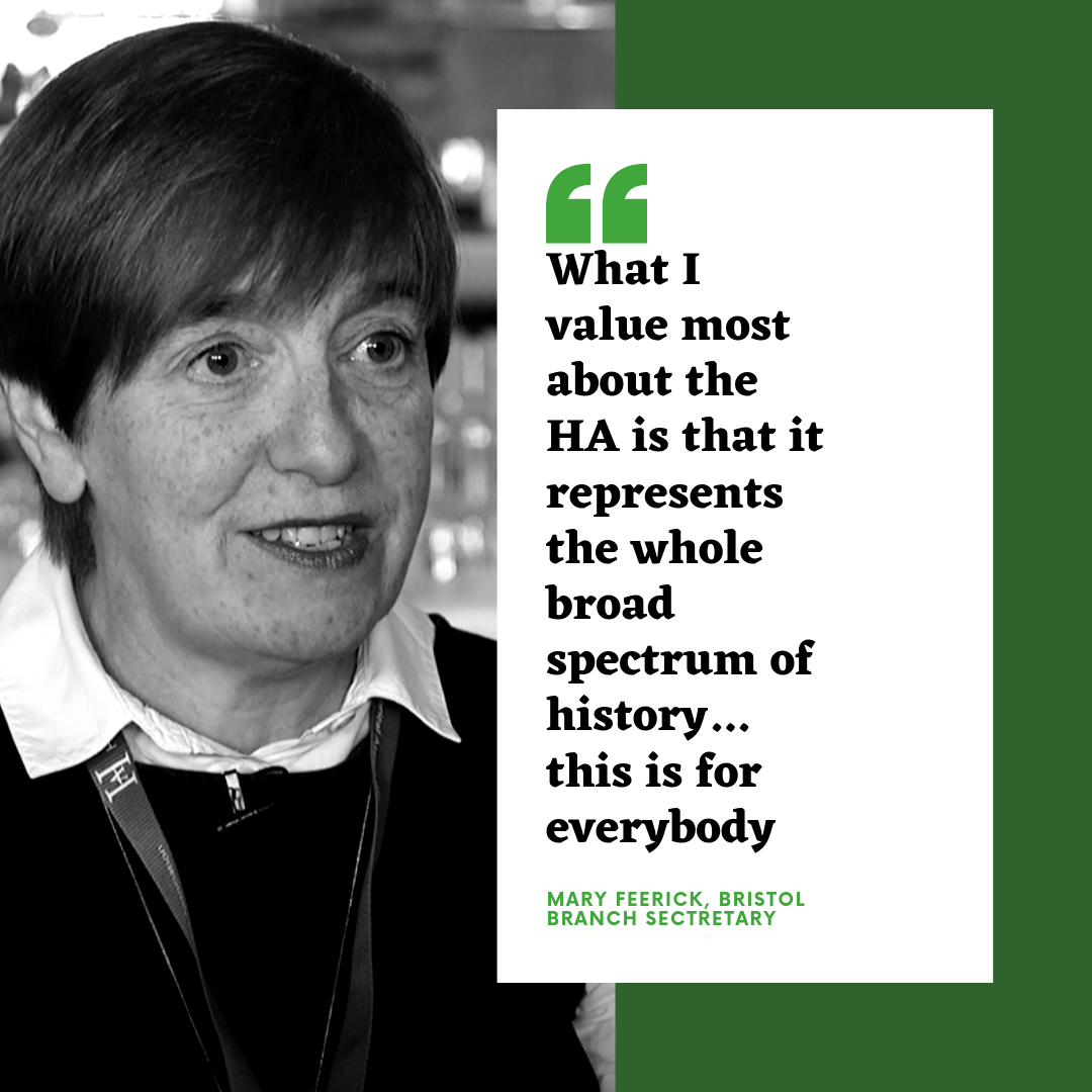 What I value most about the HA is that it represents the whole broad spectrum of history... this is for everybody - Mary Feerick, Bristol Branch Secretary