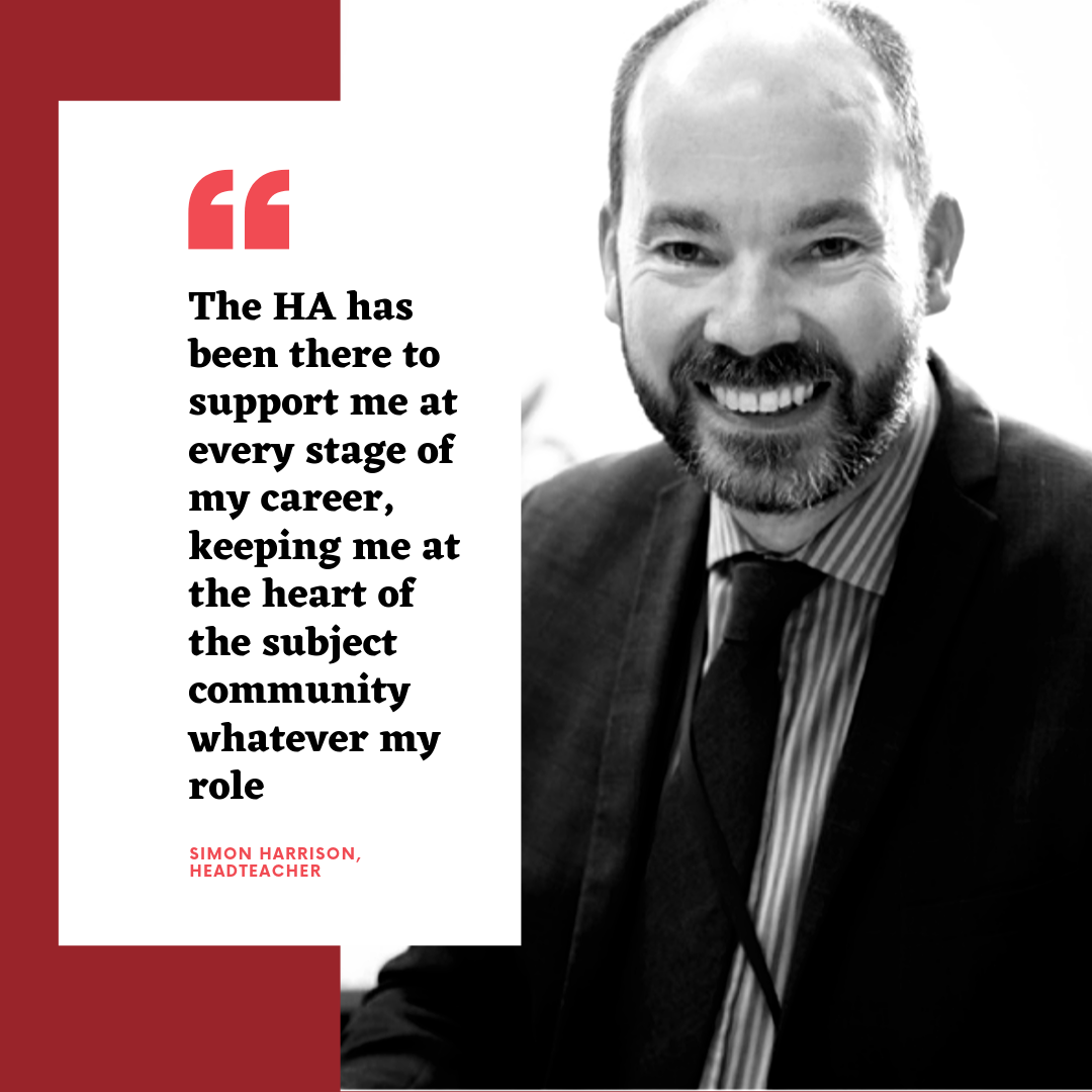 The HA has been there to support me at every stage of my career, keeping me at the heart of the subject community whatever my role - Simon Harrison, Headteacher