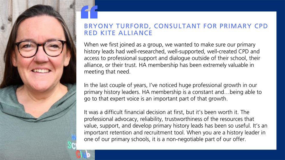 When we first joined as a group, we wanted to make sure our primary history leads had well‑researched, well‑supported, well‑created CPD and access to professional support and dialogue outside of their school, their alliance, or their trust. HA membership has been extremely valuable in meeting that need. 
In the last couple of years, I&rsquo;ve noticed huge professional growth in our primary history leaders. HA membership is a constant and&hellip;being able to go to that expert voice is an important part of that growth. 
It was a difficult financial decision at first, but it&rsquo;s been worth it. The professional advocacy, reliability, trustworthiness of the resources that value, support, and develop primary history leads has been so useful. It&rsquo;s an important retention and recruitment tool. When you are a history leader in one of our primary schools, it is a non‑negotiable part of our offer. 
Bryony Turford, Consultant for Primary CPD, Red Kite Alliance