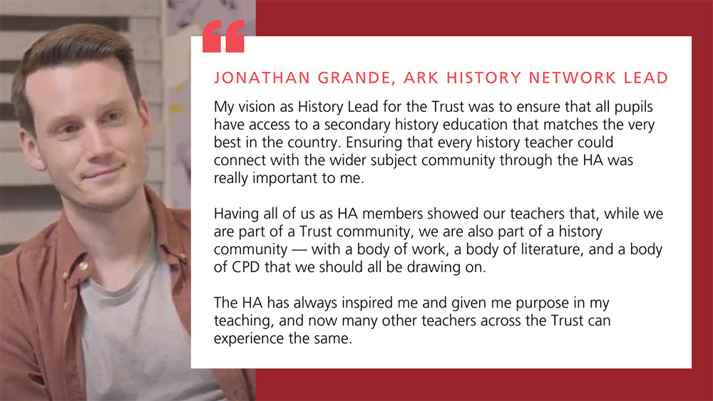 My vision as History Lead for the Trust was to ensure that all pupils have access to a secondary history education that matches the very best in the country. Ensuring that every history teacher could connect with the wider subject community through the HA was really important to me. 

Having all of us as HA members showed our teachers that, while we are part of a Trust community, we are also part of a history community &mdash; with a body of work, a body of literature, and a body of CPD that we should all be drawing on. 

The HA has always inspired me and given me purpose in my teaching, and now many other teachers across the Trust can experience the same. 

Jonathan Grande, Ark History Network Lead